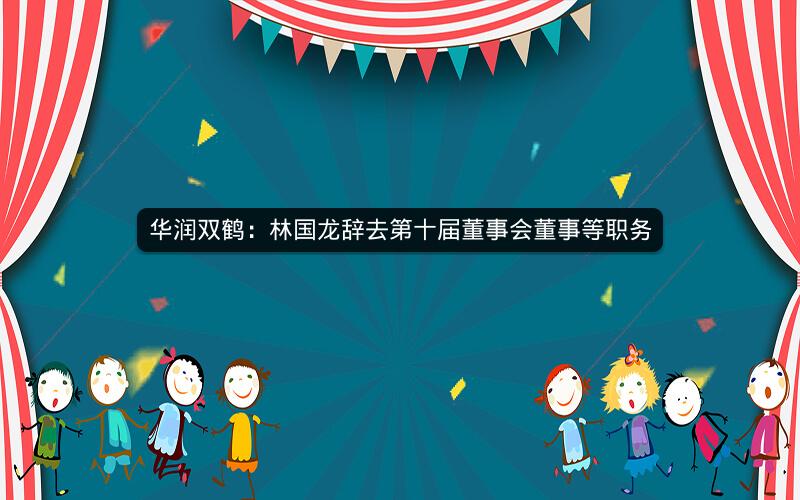 华润双鹤：林国龙辞去第十届董事会董事等职务