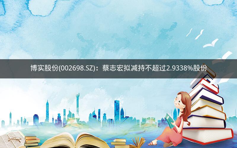博实股份(002698.SZ)：蔡志宏拟减持不超过2.9338%股份