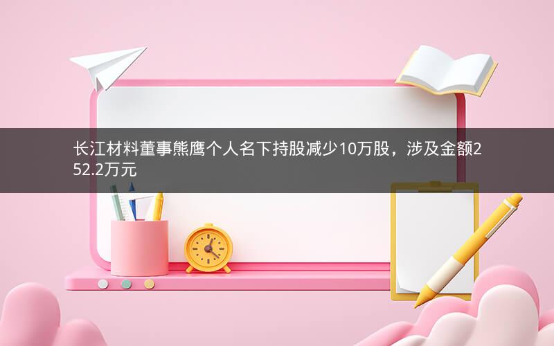 长江材料董事熊鹰个人名下持股减少10万股，涉及金额252.2万元