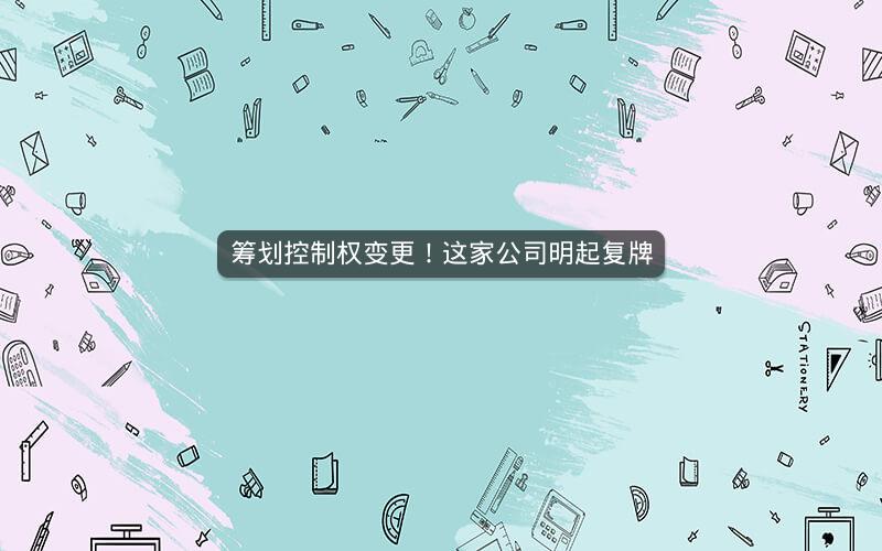 筹划控制权变更！这家公司明起复牌