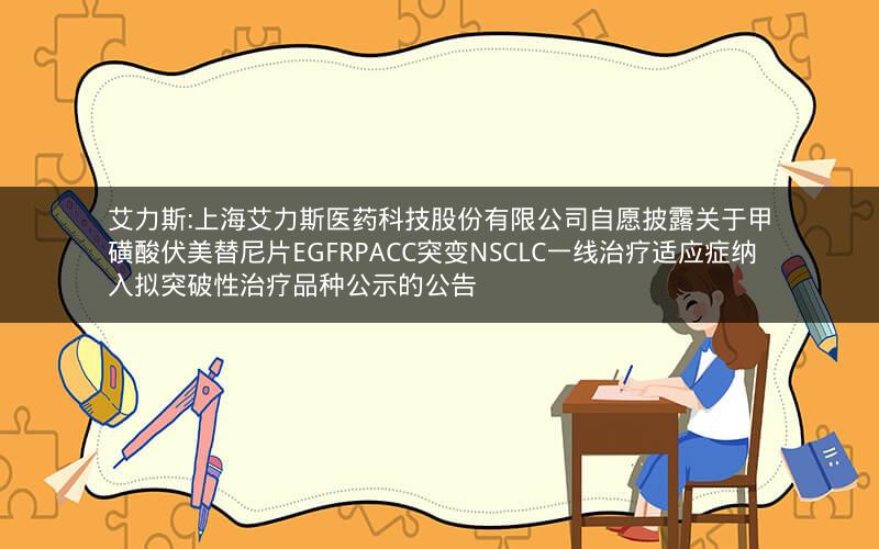 艾力斯:上海艾力斯医药科技股份有限公司自愿披露关于甲磺酸伏美替尼片EGFRPACC突变NSCLC一线治疗适应症纳入拟突破性治疗品种公示的公告