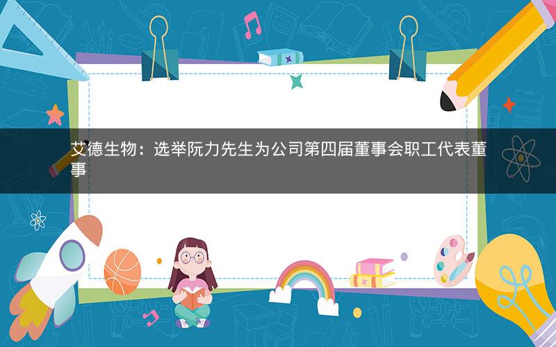 艾德生物：选举阮力先生为公司第四届董事会职工代表董事