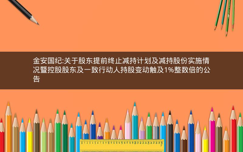 金安国纪:关于股东提前终止减持计划及减持股份实施情况暨控股股东及一致行动人持股变动触及1%整数倍的公告