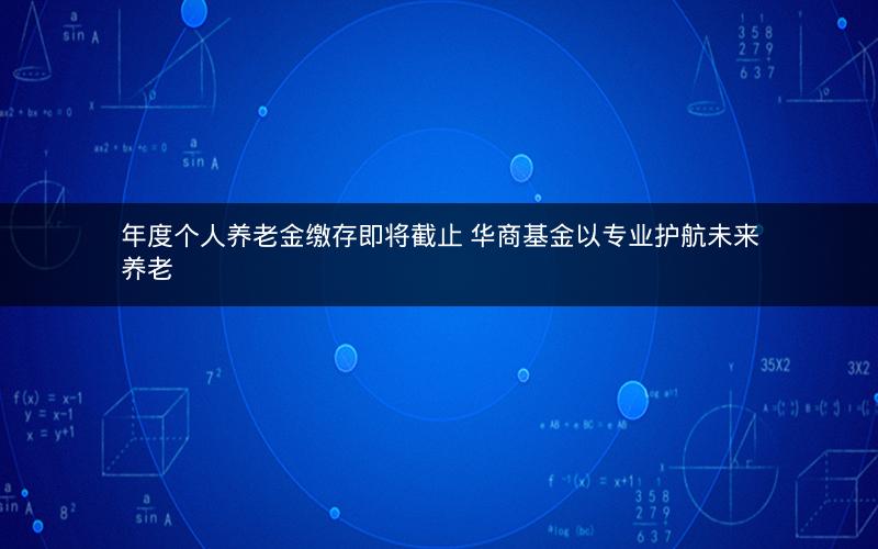 年度个人养老金缴存即将截止 华商基金以专业护航未来养老