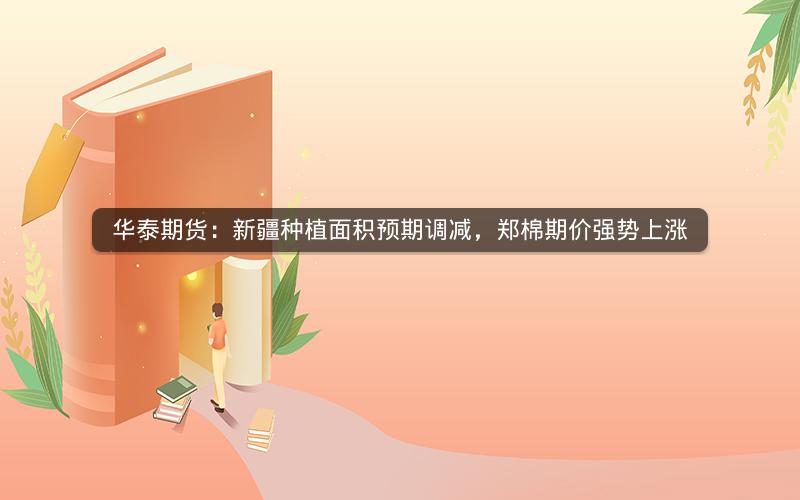 华泰期货：新疆种植面积预期调减，郑棉期价强势上涨