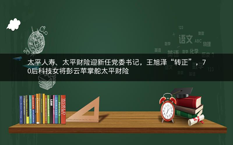 太平人寿、太平财险迎新任党委书记，王旭泽“转正”，70后科技女将彭云苹掌舵太平财险