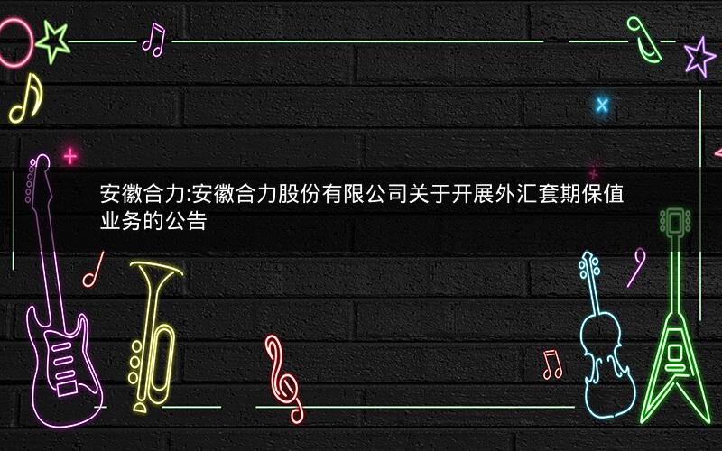 安徽合力:安徽合力股份有限公司关于开展外汇套期保值业务的公告