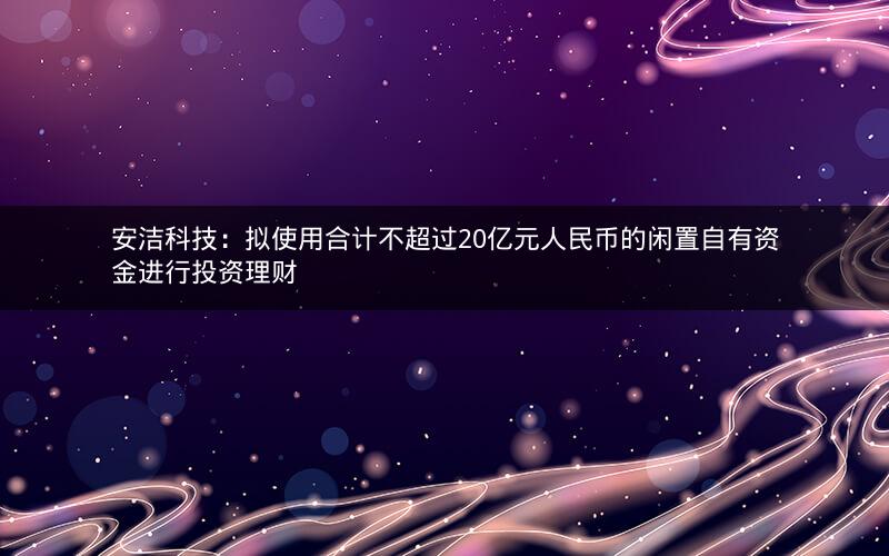 安洁科技：拟使用合计不超过20亿元人民币的闲置自有资金进行投资理财