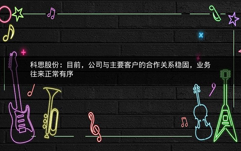科思股份：目前，公司与主要客户的合作关系稳固，业务往来正常有序