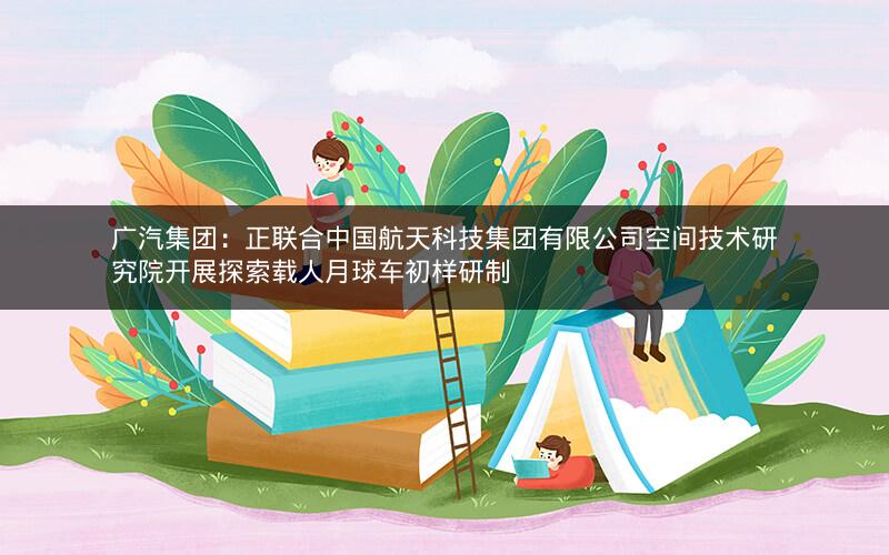广汽集团：正联合中国航天科技集团有限公司空间技术研究院开展探索载人月球车初样研制