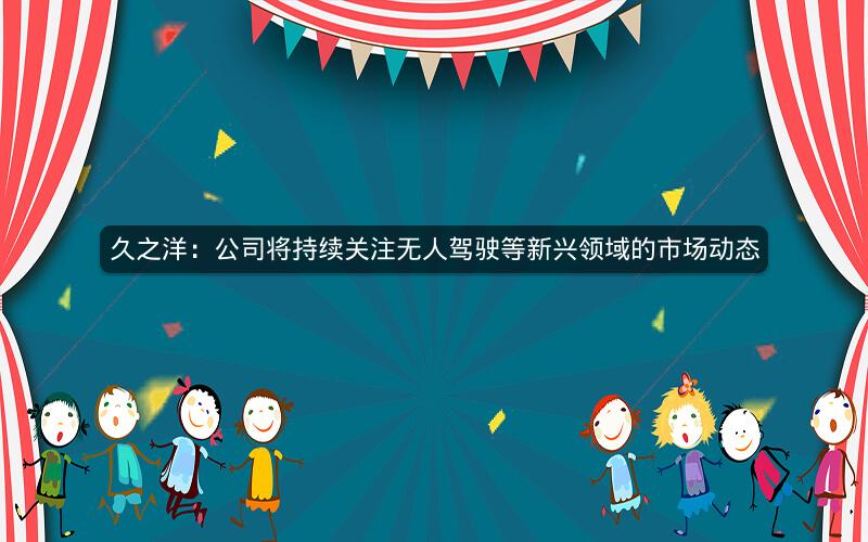 久之洋：公司将持续关注无人驾驶等新兴领域的市场动态