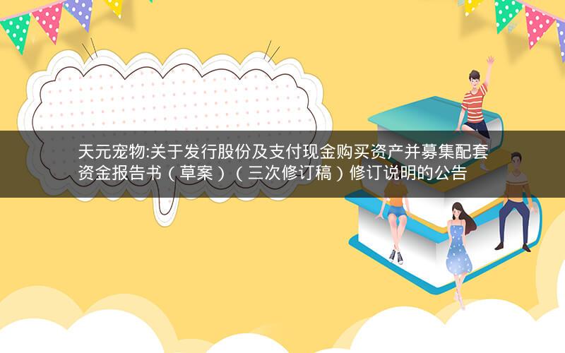 天元宠物:关于发行股份及支付现金购买资产并募集配套资金报告书（草案）（三次修订稿）修订说明的公告