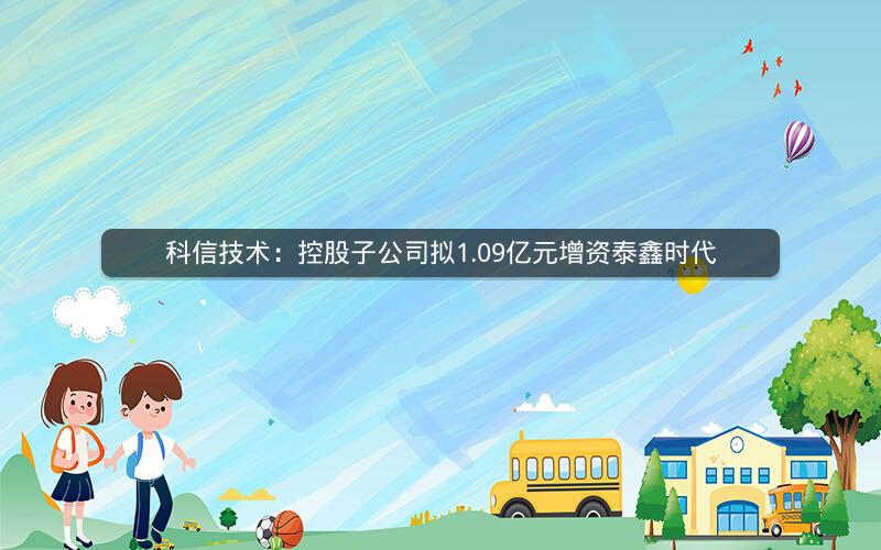 科信技术：控股子公司拟1.09亿元增资泰鑫时代