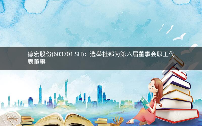 德宏股份(603701.SH)：选举杜邦为第六届董事会职工代表董事