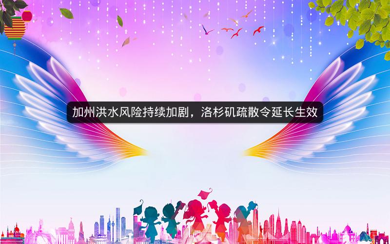 加州洪水风险持续加剧，洛杉矶疏散令延长生效