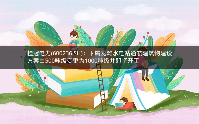 桂冠电力(600236.SH)：下属龙滩水电站通航建筑物建设方案由500吨级变更为1000吨级并即将开工