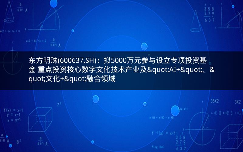 东方明珠(600637.SH)：拟5000万元参与设立专项投资基金 重点投资核心数字文化技术产业及"AI+"、"文化+"融合领域