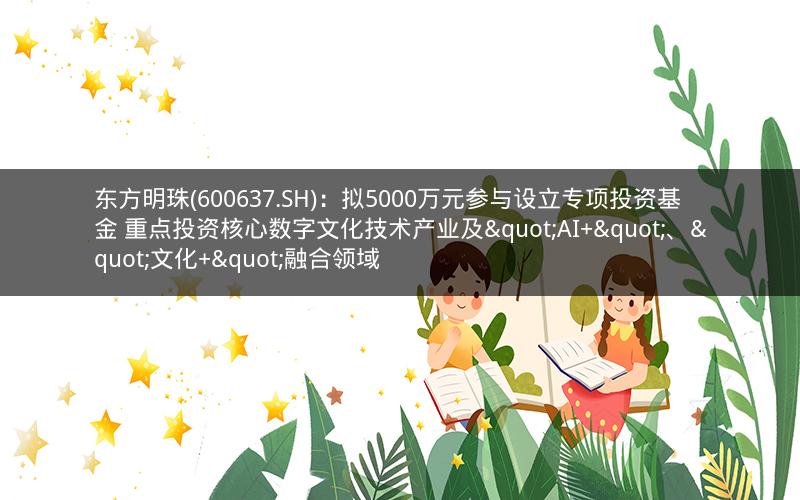东方明珠(600637.SH)：拟5000万元参与设立专项投资基金 重点投资核心数字文化技术产业及"AI+"、"文化+"融合领域