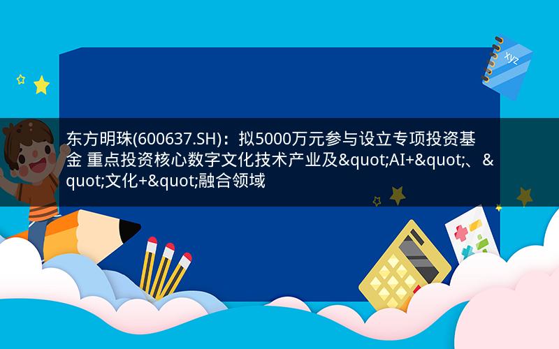 东方明珠(600637.SH)：拟5000万元参与设立专项投资基金 重点投资核心数字文化技术产业及"AI+"、"文化+"融合领域