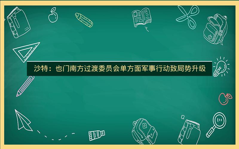 沙特：也门南方过渡委员会单方面军事行动致局势升级