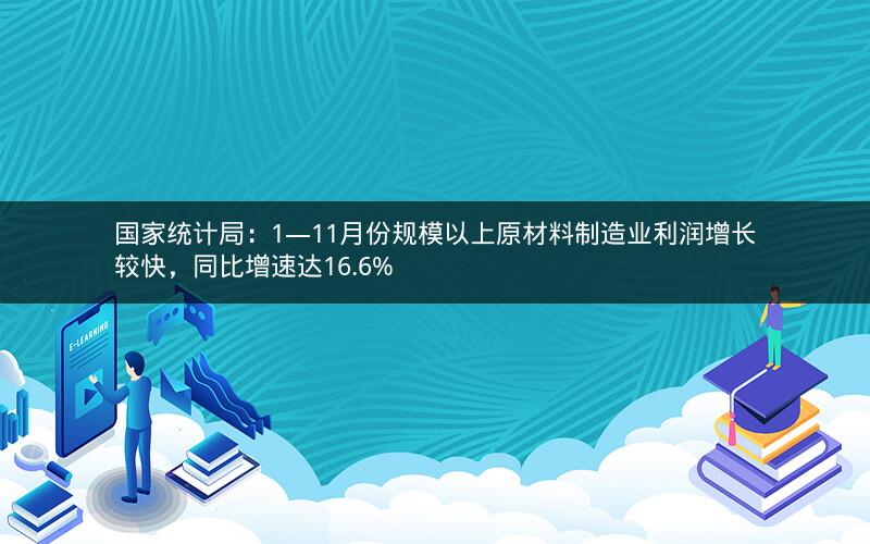 国家统计局：1―11月份规模以上原材料制造业利润增长较快，同比增速达16.6%