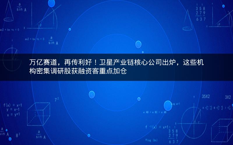 万亿赛道，再传利好！卫星产业链核心公司出炉，这些机构密集调研股获融资客重点加仓