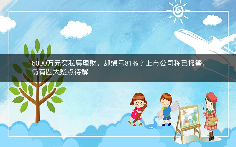 6000万元买私募理财，却爆亏81%？上市公司称已报警，仍有四大疑点待解
