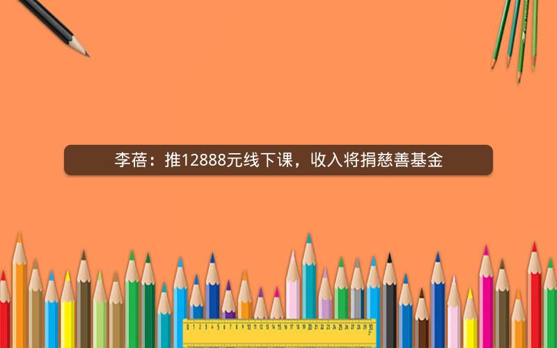 李蓓：推12888元线下课，收入将捐慈善基金