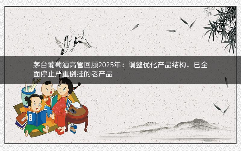 茅台葡萄酒高管回顾2025年：调整优化产品结构，已全面停止严重倒挂的老产品