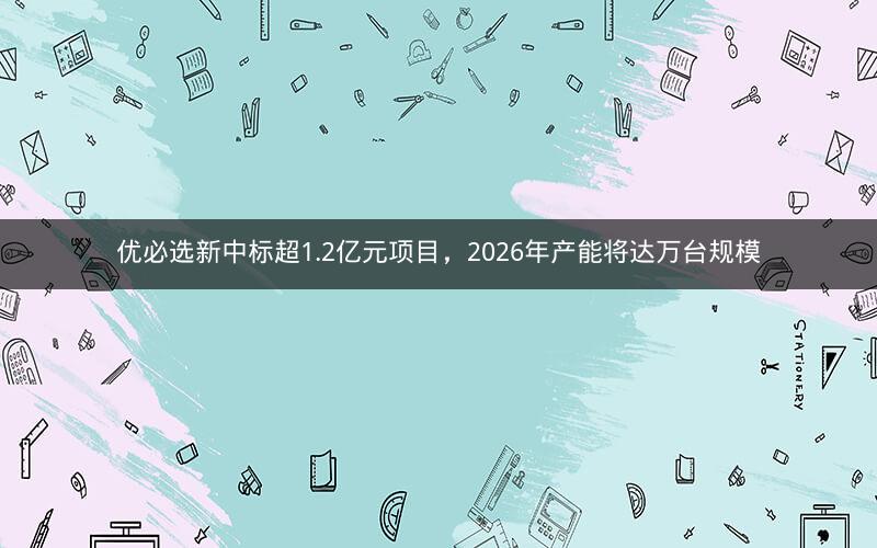 优必选新中标超1.2亿元项目，2026年产能将达万台规模