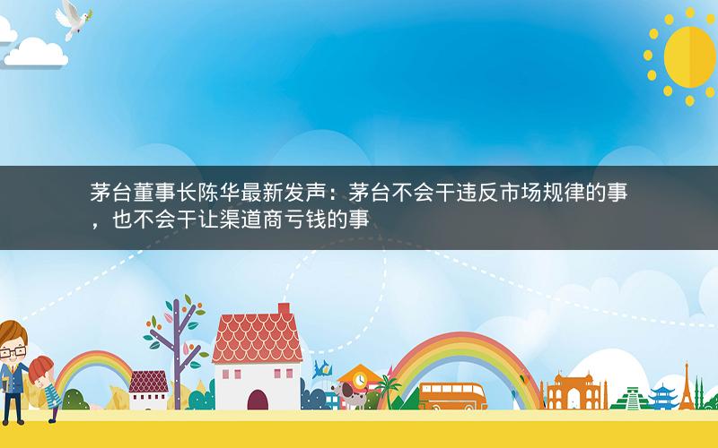 茅台董事长陈华最新发声：茅台不会干违反市场规律的事，也不会干让渠道商亏钱的事
