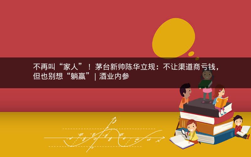 不再叫“家人”！ 茅台新帅陈华立规：不让渠道商亏钱，但也别想“躺赢”| 酒业内参