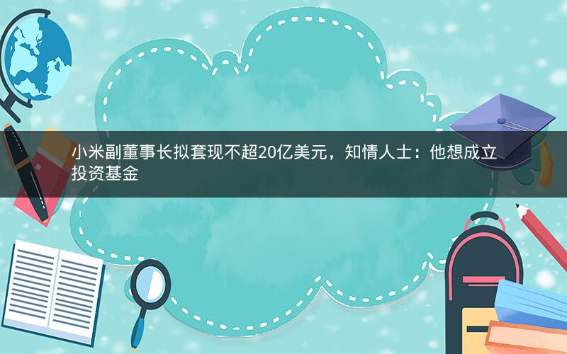 小米副董事长拟套现不超20亿美元，知情人士：他想成立投资基金