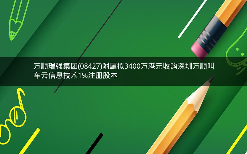 万顺瑞强集团(08427)附属拟3400万港元收购深圳万顺叫车云信息技术1%注册股本