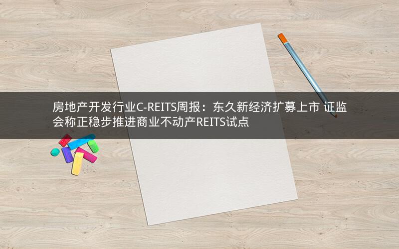 房地产开发行业C-REITS周报：东久新经济扩募上市 证监会称正稳步推进商业不动产REITS试点