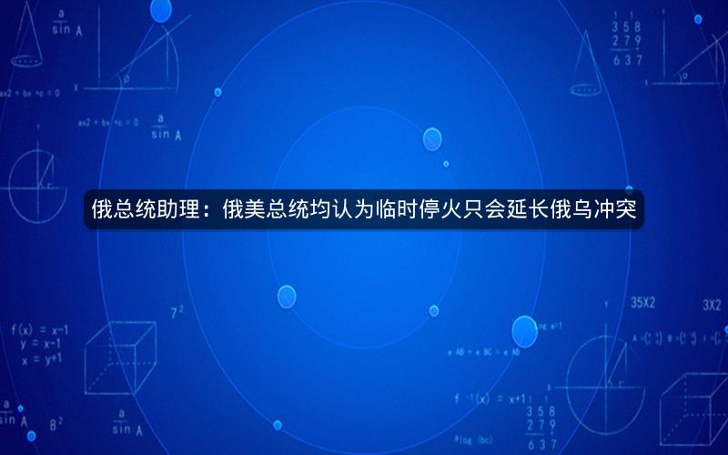 俄总统助理：俄美总统均认为临时停火只会延长俄乌冲突