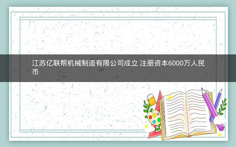 江苏亿联帮机械制造有限公司成立 注册资本6000万人民币 江苏亿联帮机械制造有限公司成立 注册资本6000万人民币