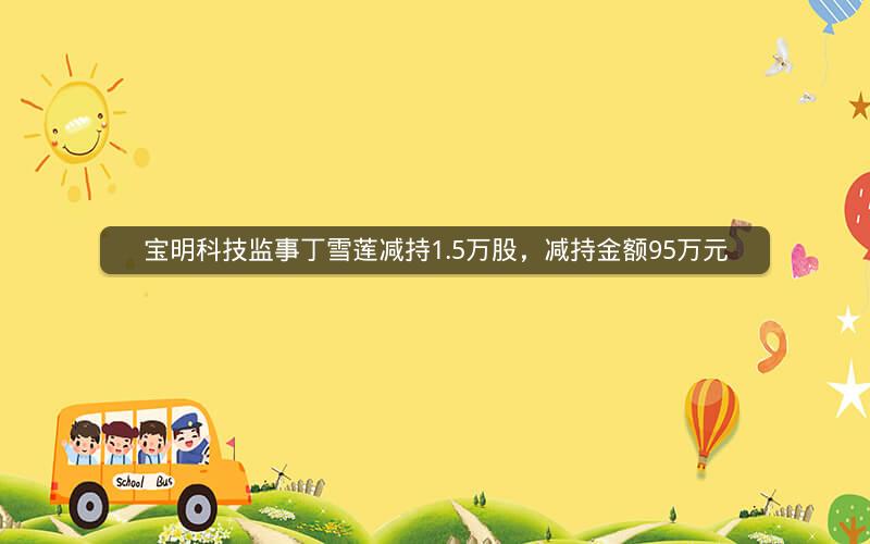 宝明科技监事丁雪莲减持1.5万股，减持金额95万元