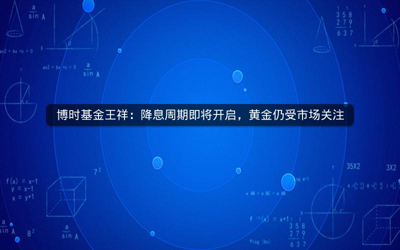 博时基金王祥：降息周期即将开启，黄金仍受市场关注