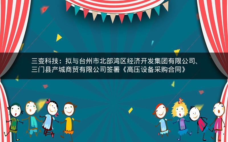 三变科技：拟与台州市北部湾区经济开发集团有限公司、三门县产城商贸有限公司签署《高压设备采购合同》