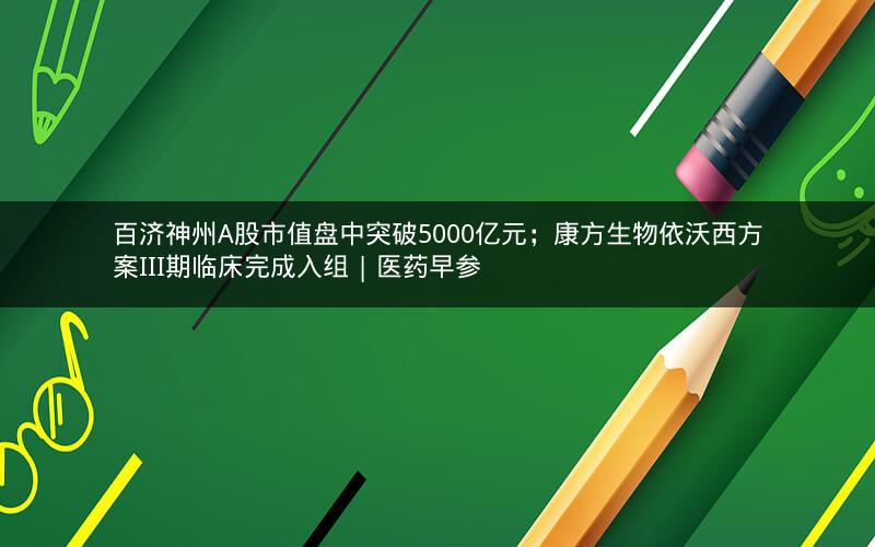 百济神州A股市值盘中突破5000亿元；康方生物依沃西方案III期临床完成入组 | 医药早参