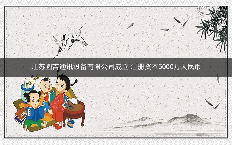 江苏圆吉通讯设备有限公司成立 注册资本5000万人民币