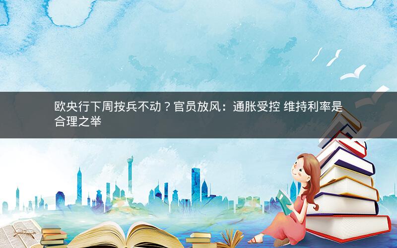 欧央行下周按兵不动？官员放风：通胀受控 维持利率是合理之举