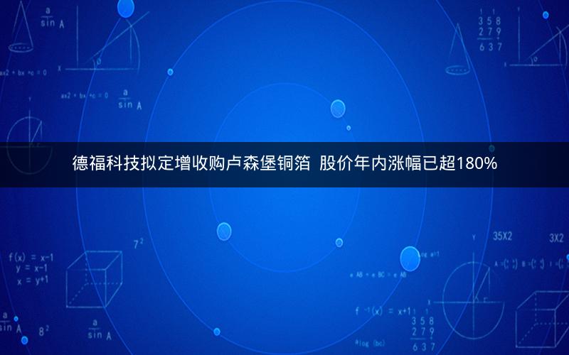 德福科技拟定增收购卢森堡铜箔  股价年内涨幅已超180%