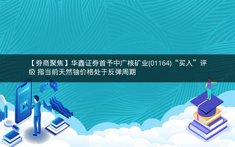 【券商聚焦】华鑫证券首予中广核矿业(01164)“买入”评级 指当前天然铀价格处于反弹周期