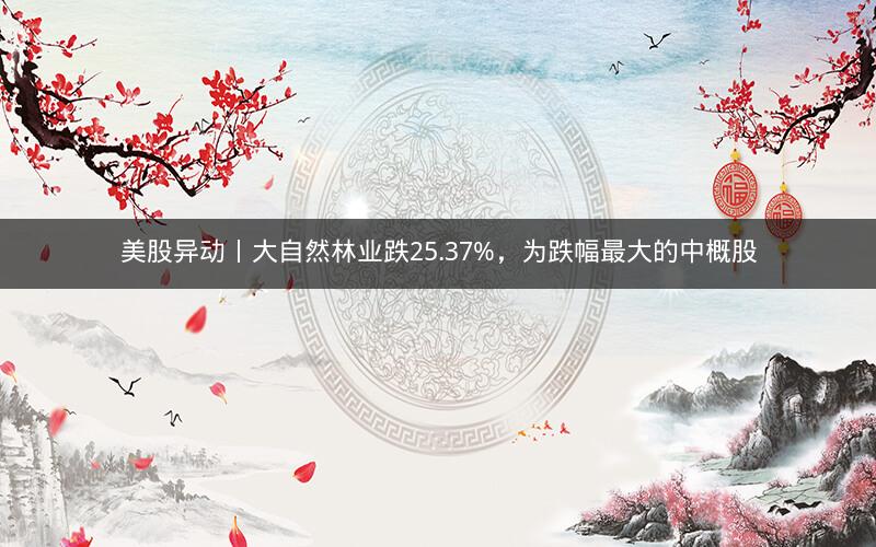 美股异动丨大自然林业跌25.37%，为跌幅最大的中概股
