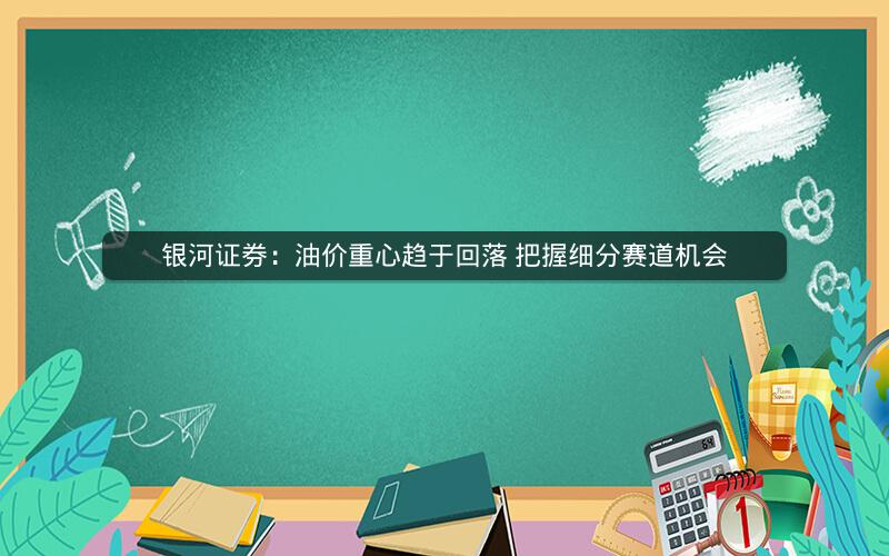 银河证券：油价重心趋于回落 把握细分赛道机会