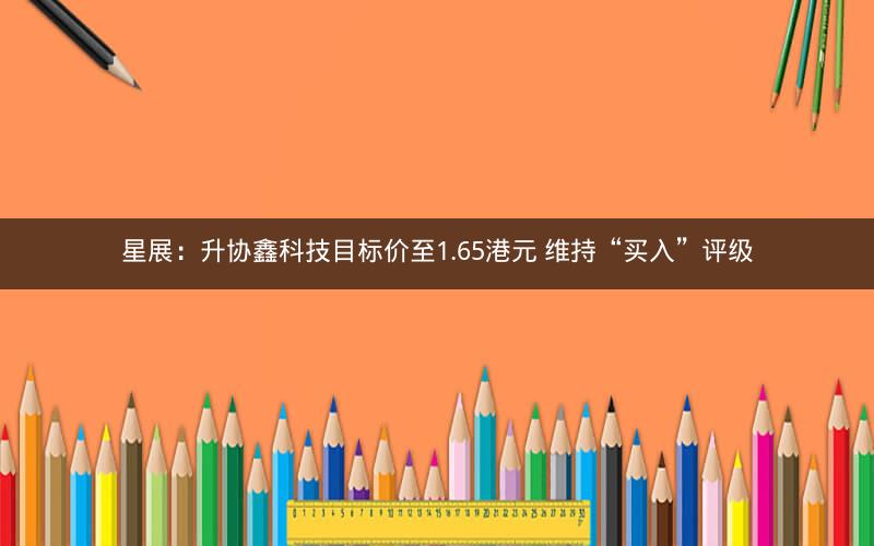 星展：升协鑫科技目标价至1.65港元 维持“买入”评级