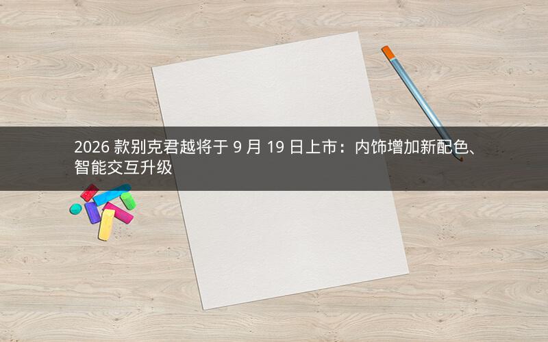 2026 款别克君越将于 9 月 19 日上市：内饰增加新配色、智能交互升级