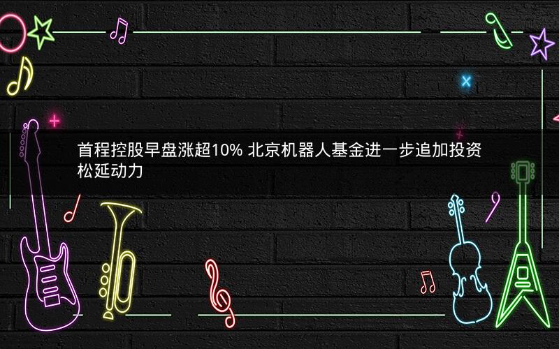 首程控股早盘涨超10% 北京机器人基金进一步追加投资松延动力